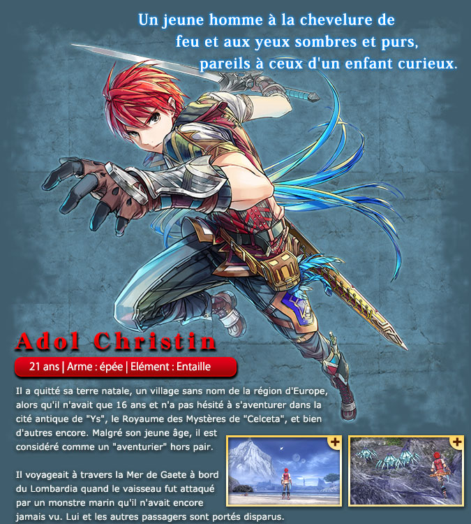 Adol Christin - He left his homeland, a nameless village in the Europe region, when he was just 16 years old and dared to adventure in the Ancient Kingdom (Ys), the Land of Mystery (Celceta), and more. While young, he is respected as an expert 'adventurer'. He was traveling across the Gaete Sea as a passenger on the Lombardia when the ship was attacked by an unseen giant sea creature. He went missing along with the other passengers.