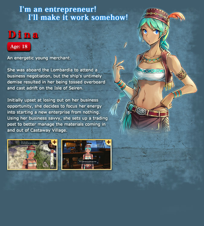 Dina - A young and enthusiastic merchant. She was on the Lombardia for a business trip, but was unfortunately tossed overboard from the shipwreck and drifted to the Isle of Seiren. She seemed to be upset because she could no longer conduct business, but... Having lost everything, she decides to try her best and starts over from scratch. She uses her business acumen to manage the materials in Castaway Village and starts her new business on a deserted island.