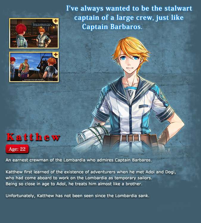 Kashu - An earnest young crew member of the Lombardia who admires Captain Barbaros. While only for a short period of time, he worked alongside the 'temporary sailors' Adol and Dogi and learned about the adventurer's trade of traveling around the world. Being similar in age to Adol, he took care of him as a friend but disappeared after the ship sank.