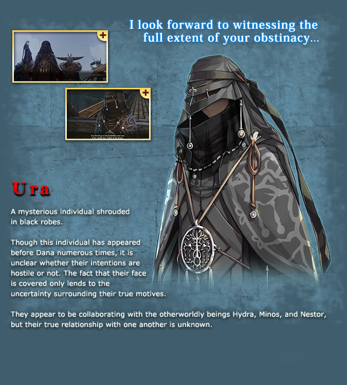 Ura - An unidentified individual donned all in black robes. She tries to interfere with Dana, but it is unknown whether or not she is actually Dana's enemy. Her face is obscured by her robes, so it is impossible to judge her from her expressions. She works with the inhuman Hyudra, Minos, and Nestol, but no one knows anything about their true relationship.