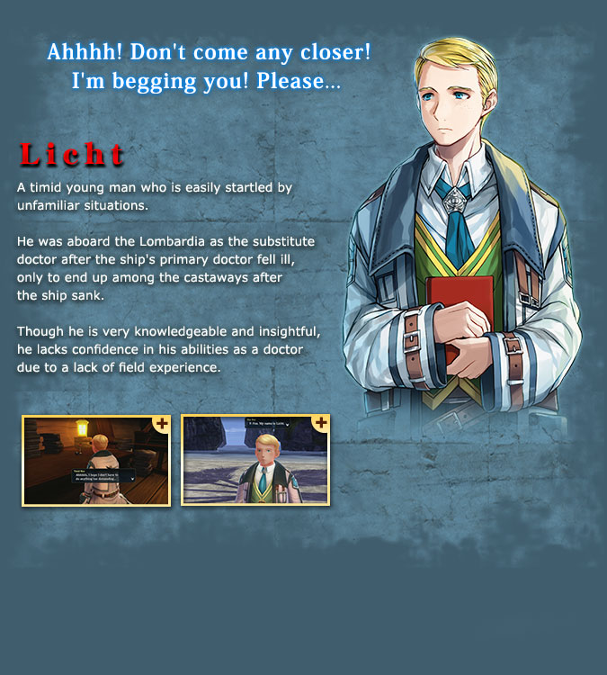Licht - A weak and unreliable young man who is always worried about his surroundings. He was the substitute doctor for the Lombardia, as their primary physician fell ill, and was unfortunately dragged into the shipwreck incident. His knowledge and observation skills are great, but he lacks practical experience regarding medical examinations, so he lacks confidence in his ability.