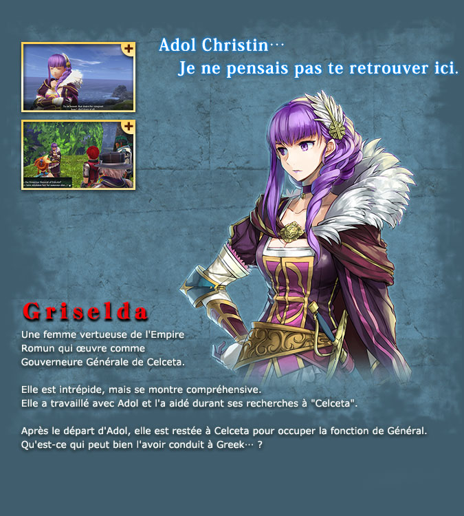 Griselda - A virtuous woman from the Roman Empire who works as the Governor General of Celceta. She is dauntless but has an understanding attitude. She worked with Adol and assisted him during the investigation of Celceta. She continued to work as a general in Celceta after Adol left, so what could have brought her to Greek...?