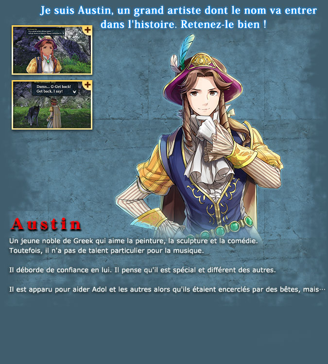 Austin - A young noble from Greek who loves to paint, sculpt, and act. He is, however, quite inept when it comes to music. His amount of self-confidence is shocking. He believes that he is special and different from everyone else. He appeared to help Adol and the others when they were surrounded by beasts, but...