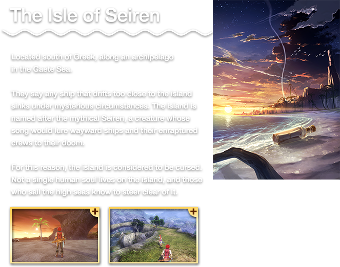 The Isle of Seiren - Located south of Greek, along an archipelago in the Gaete Sea. They say any ship that drifts too close to the island sinks under mysterious circumstances. The island is named after the mythical Seiren, a creature whose song would lure wayward ships and their enraptured crews to their doom. For this reason, the island is considered to be cursed. Not a single human soul lives on the island, and those who sail the high seas know to steer clear of it.