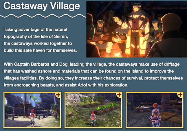 Castaway Village - Taking advantage of the natural topography of the Isle of Seiren, the castaways worked together to build this safe haven for themselves. With Captain Barbaros and Dogi leading the village, the castaways make use of driftage that has washed ashore and materials that can be found on the island to improve the villages facilities. By doing so, they increase their chances of survival, protect themselves from enrouching beasts, and assist Adol with his exploration.